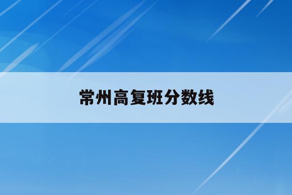常州高复班分数线(江苏省常州高级中学分数线2020)