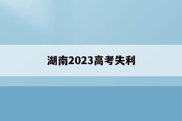 湖南2023高考失利(2023年湖南高考人数能达到多少人)