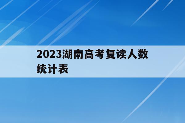 2023湖南高考复读人数统计表(2021年湖南省高考复读生有多少人)