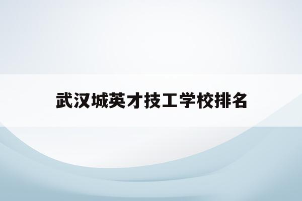 武汉城英才技工学校排名(武汉英才学校是私立还是公办)