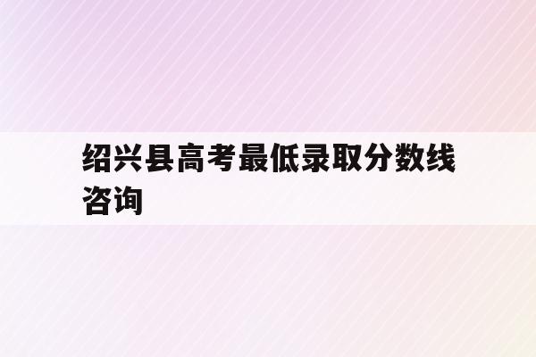 绍兴县高考最低录取分数线咨询(2020年绍兴高考录取分数线是多少)