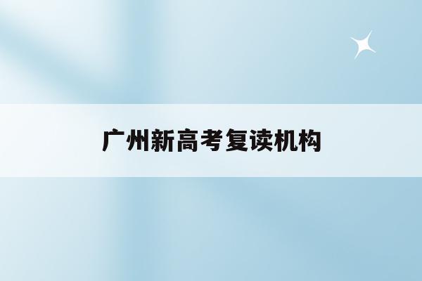 广州新高考复读机构(广州高考复读生如何办理复读)
