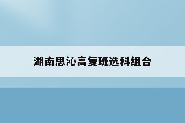 湖南思沁高复班选科组合(长沙思沁高中2021录取标准)