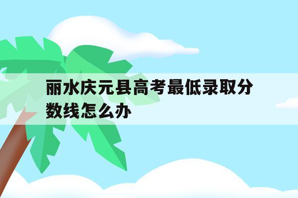 丽水庆元县高考最低录取分数线怎么办的简单介绍