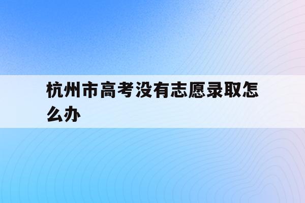 杭州市高考没有志愿录取怎么办(杭州2021年的高考志愿怎么填)