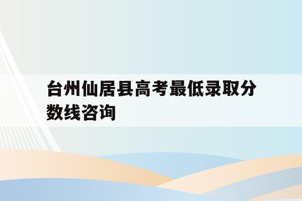 包含台州仙居县高考最低录取分数线咨询的词条