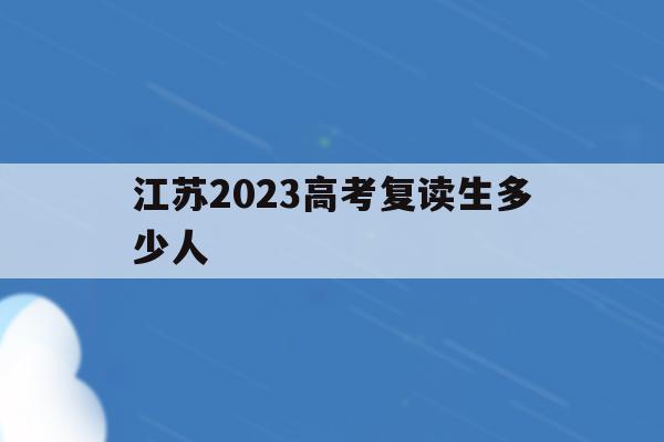 江苏2023高考复读生多少人(江苏2023高考复读生多少人报考)