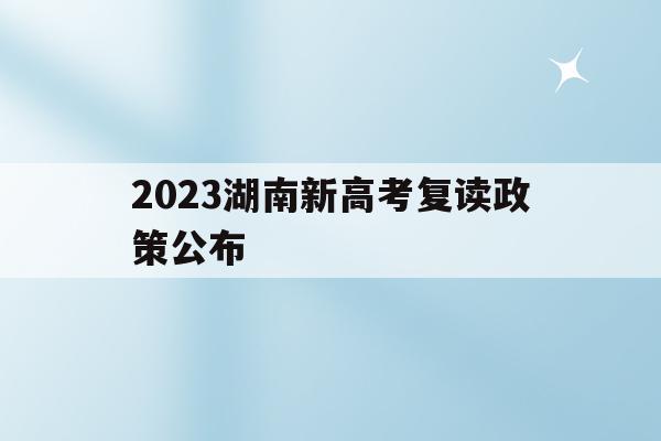 2023湖南新高考复读政策公布(2023湖南新高考复读政策公布了吗)