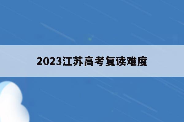 2023江苏高考复读难度(江苏2021年高考复读合适吗)