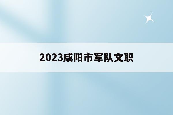 2023咸阳市军队文职(2020部队文职陕西招聘专业)