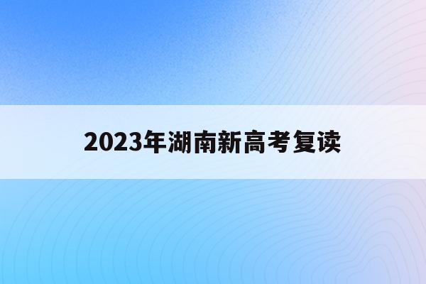 2023年湖南新高考复读(2023年湖南新高考复读政策)