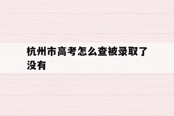 杭州市高考怎么查被录取了没有(杭州市高考怎么查被录取了没有啊)