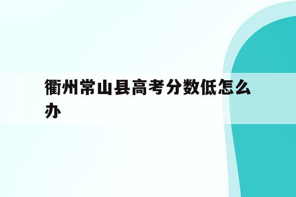 衢州常山县高考分数低怎么办(2021年常山高考成绩怎么样)