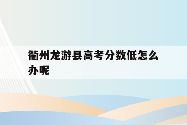衢州龙游县高考分数低怎么办呢(衢州市龙游县中考分数线2021)
