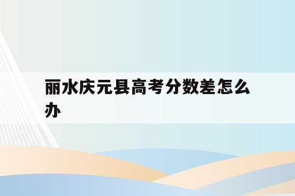 包含丽水庆元县高考分数差怎么办的词条