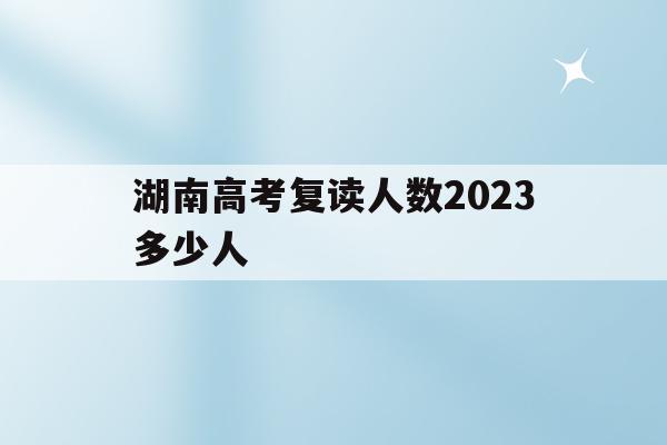 湖南高考复读人数2023多少人(湖南高考复读人数2023多少人报名)