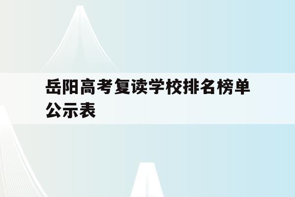 岳阳高考复读学校排名榜单公示表(岳阳高考复读学校排名榜单公示表格)