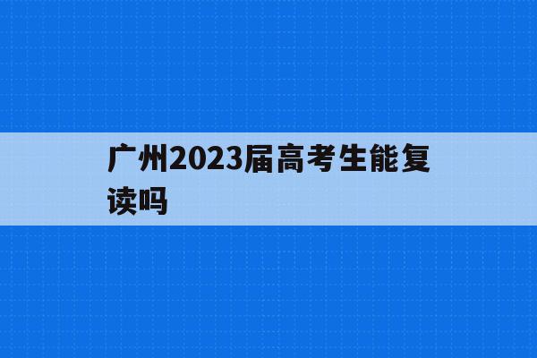 关于广州2023届高考生能复读吗的信息