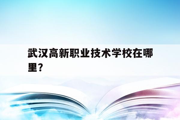 武汉高新职业技术学校在哪里？(武汉高新职业技术学校在哪里报名)