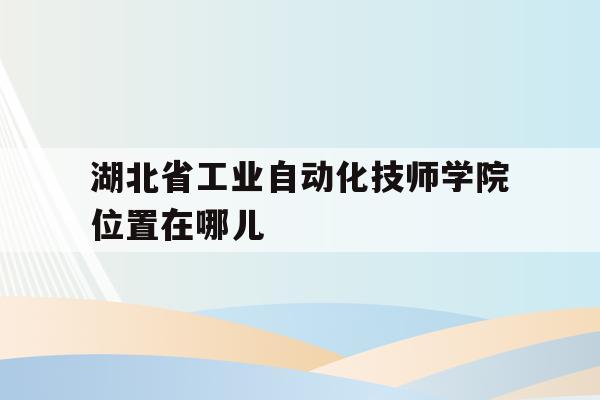 湖北省工业自动化技师学院位置在哪儿(湖北省工业自动化技师学院是中专还是大专)