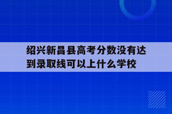 包含绍兴新昌县高考分数没有达到录取线可以上什么学校的词条
