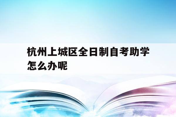 杭州上城区全日制自考助学怎么办呢的简单介绍