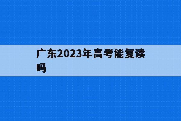 广东2023年高考能复读吗(广东2022年高考还能复读吗)