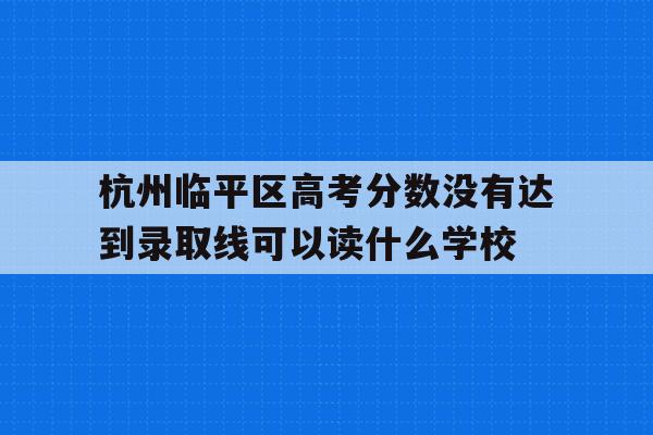 杭州临平区高考分数没有达到录取线可以读什么学校的简单介绍