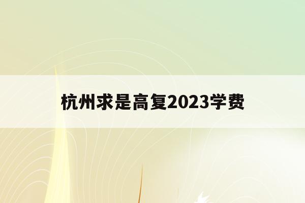 杭州求是高复2023学费(杭州求是高复学校每年报名到什么时候为止)