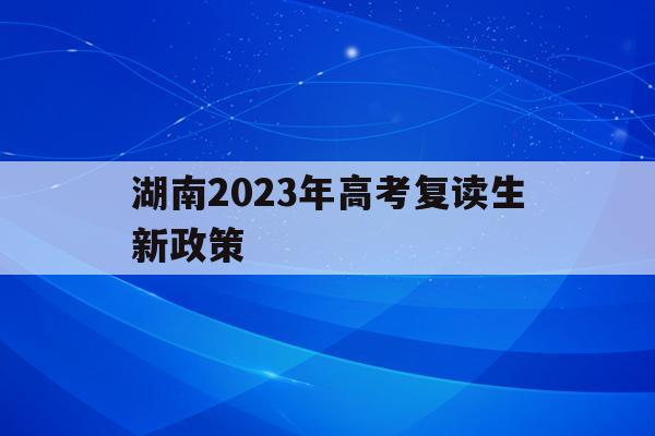 湖南2023年高考复读生新政策(湖南高考改革新方案2020复读生)