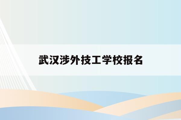 武汉涉外技工学校报名(武汉涉外技工学校是公办还是私立的学校)