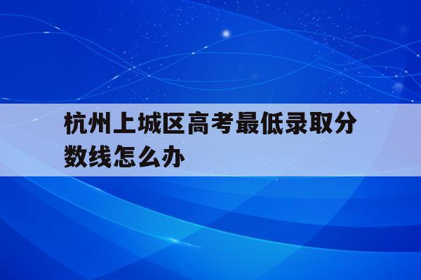 杭州上城区高考最低录取分数线怎么办(杭州上城区初中2021年录取结果查询)