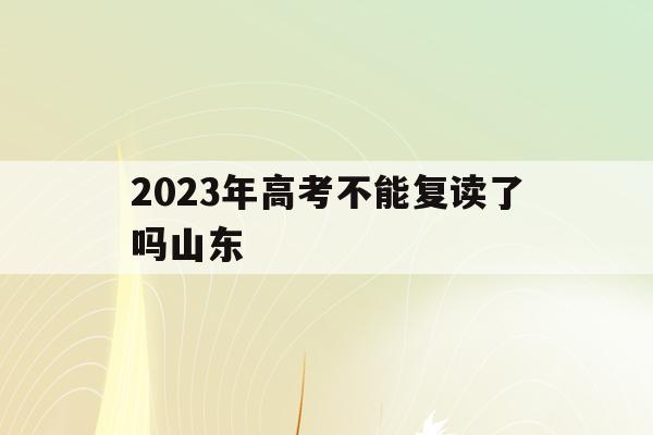 2023年高考不能复读了吗山东(山东2021年高考改革后还能复读吗?)