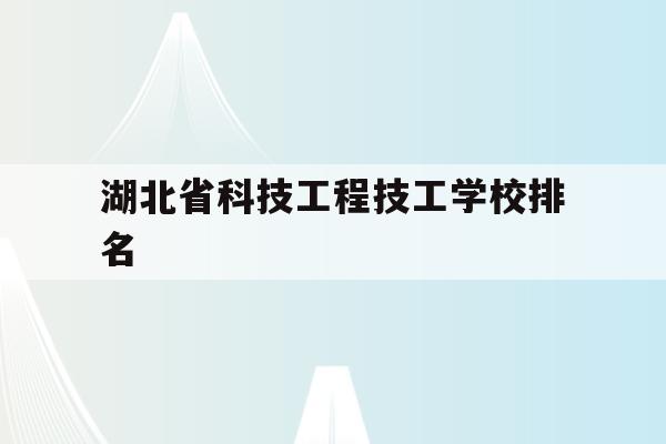 湖北省科技工程技工学校排名(湖北省科技工程技工学校是中专还是大专)