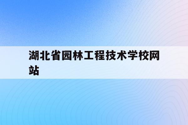 湖北省园林工程技术学校网站(湖北省园林工程技术学校网站官网)