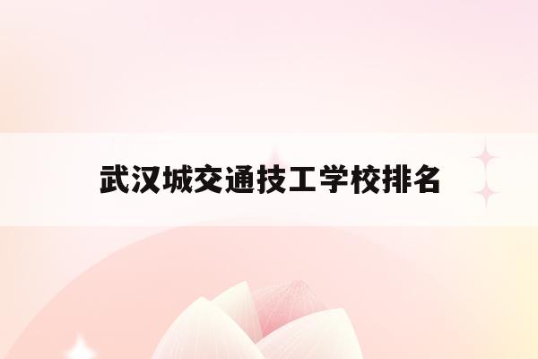 武汉城交通技工学校排名(武汉交通职业技术学院百度百科)