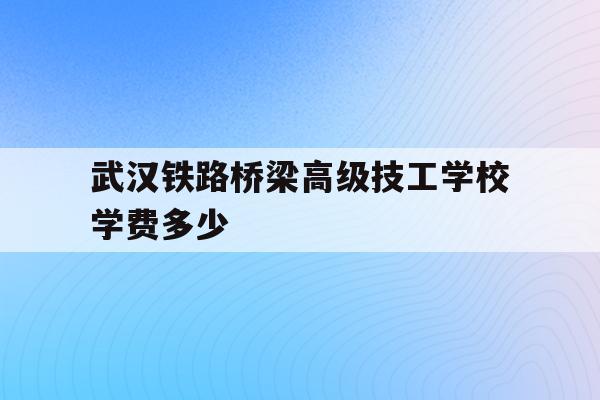 关于武汉铁路桥梁高级技工学校学费多少的信息