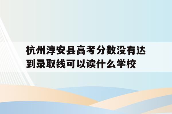 杭州淳安县高考分数没有达到录取线可以读什么学校的简单介绍