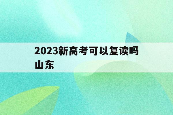 2023新高考可以复读吗山东(山东2021年高考改革后还能复读吗?)