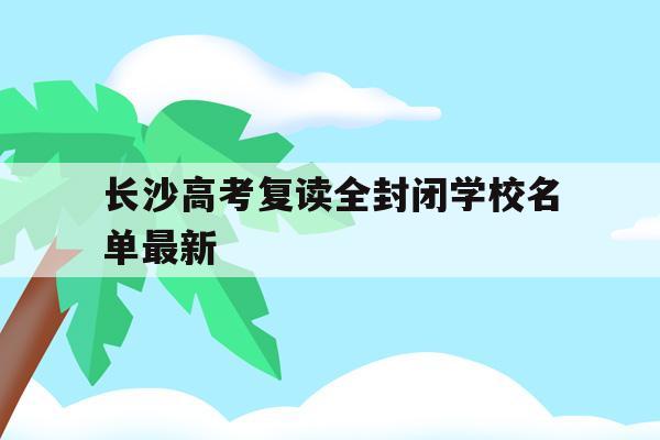 长沙高考复读全封闭学校名单最新(长沙高考复读全封闭学校名单最新公布)
