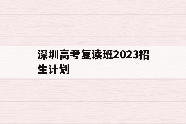 深圳高考复读班2023招生计划(深圳高考复读班2023招生计划表)