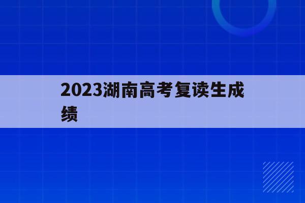 2023湖南高考复读生成绩(2020年湖南高考复读人数大概多少)
