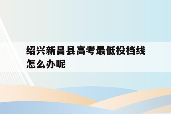 关于绍兴新昌县高考最低投档线怎么办呢的信息