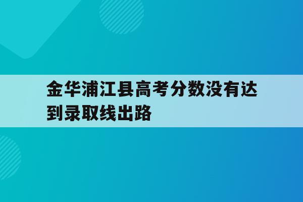 包含金华浦江县高考分数没有达到录取线出路的词条