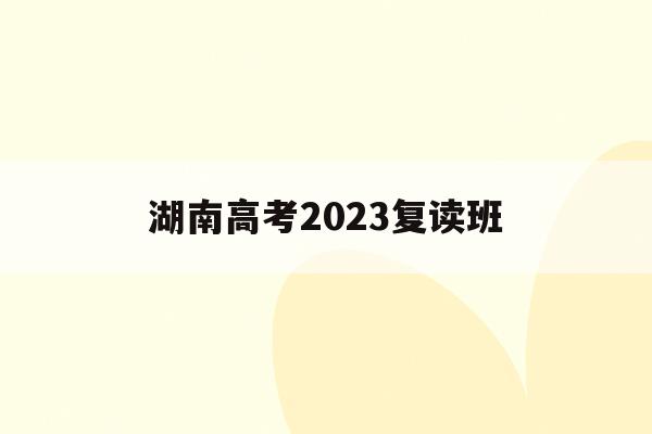 湖南高考2023复读班(湖南高考复读报名截止时间)
