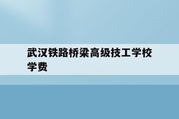 武汉铁路桥梁高级技工学校学费(武汉铁路桥梁学校2021招生简章)