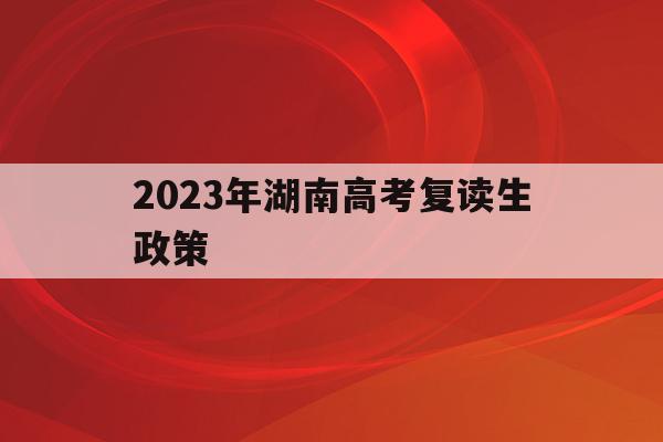 2023年湖南高考复读生政策(2023年湖南高考复读生政策如何)