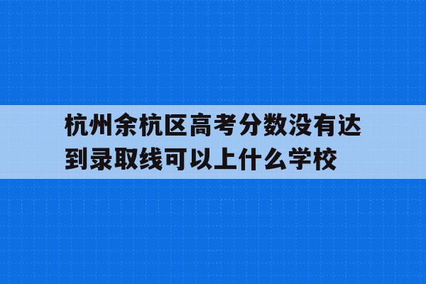 杭州余杭区高考分数没有达到录取线可以上什么学校的简单介绍