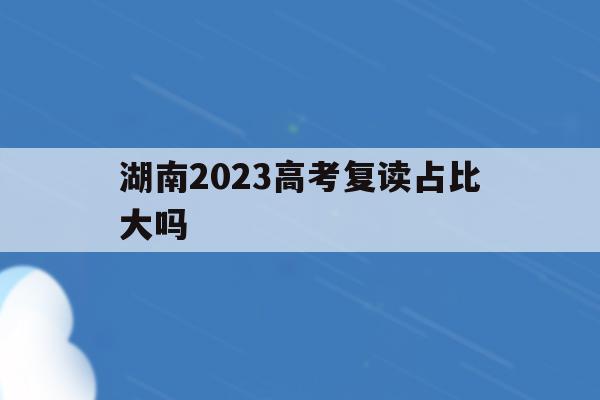 湖南2023高考复读占比大吗(2020年湖南高考复读人数大概多少)