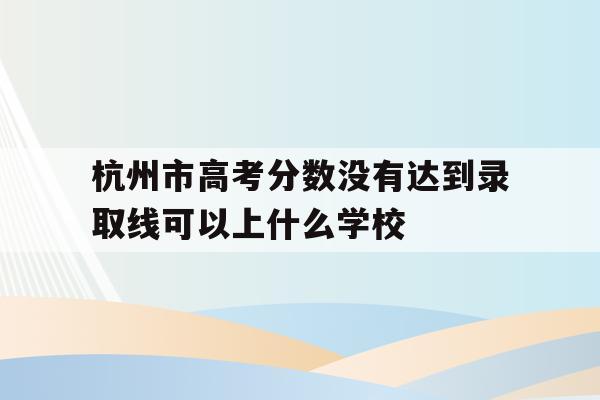 关于杭州市高考分数没有达到录取线可以上什么学校的信息